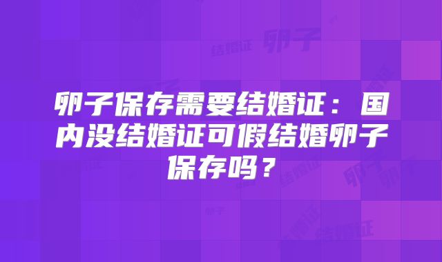 卵子保存需要结婚证:国内没结婚证可假结婚卵子保存吗?