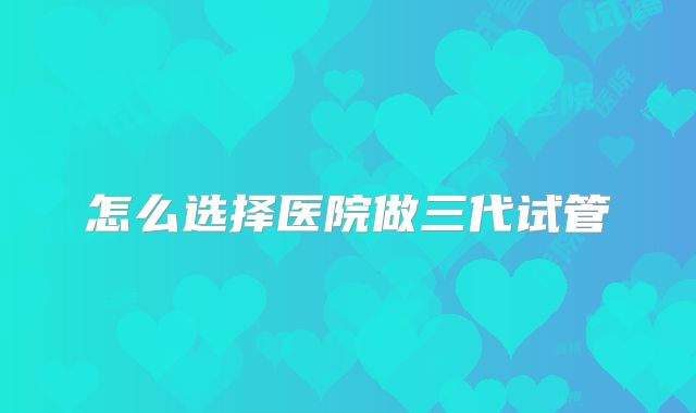 怎么选择医院做三代试管