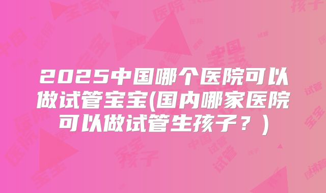 2025中国哪个医院可以做试管宝宝(国内哪家医院可以做试管生孩子？)