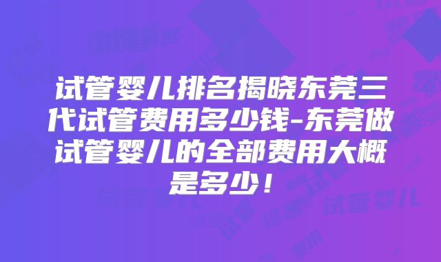 试管婴儿排名揭晓东莞三代试管费用多少钱-东莞做试管婴儿的全部费用大概是多少！