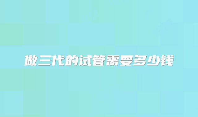 做三代的试管需要多少钱