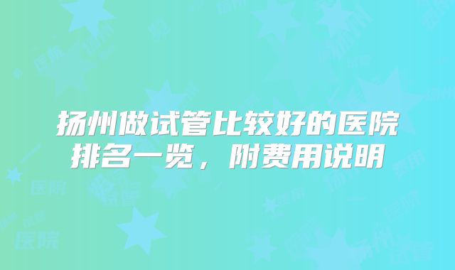 扬州做试管比较好的医院排名一览,附费用说明
