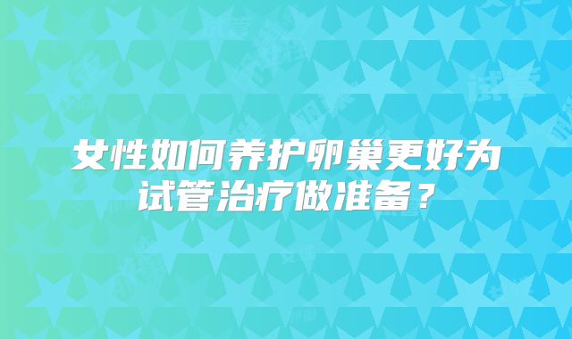 女性如何养护卵巢更好为试管治疗做准备？