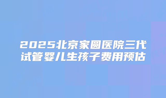 2025北京家圆医院三代试管婴儿生孩子费用预估