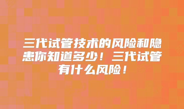三代试管技术的风险和隐患你知道多少！三代试管有什么风险！