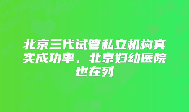 北京三代试管私立机构真实成功率，北京妇幼医院也在列
