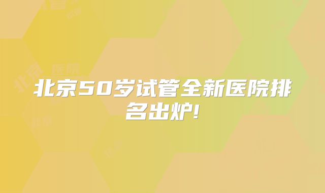 北京50岁试管全新医院排名出炉!