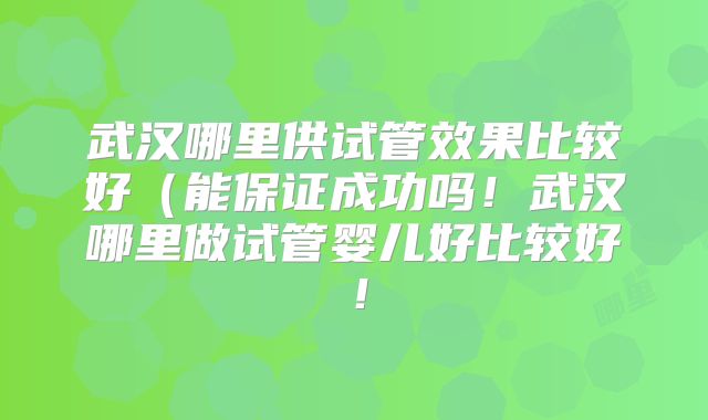 武汉哪里供试管效果比较好(能保证成功吗!武汉哪里做试管婴儿好比较好!