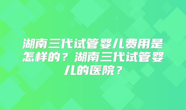 湖南三代试管婴儿费用是怎样的？湖南三代试管婴儿的医院？