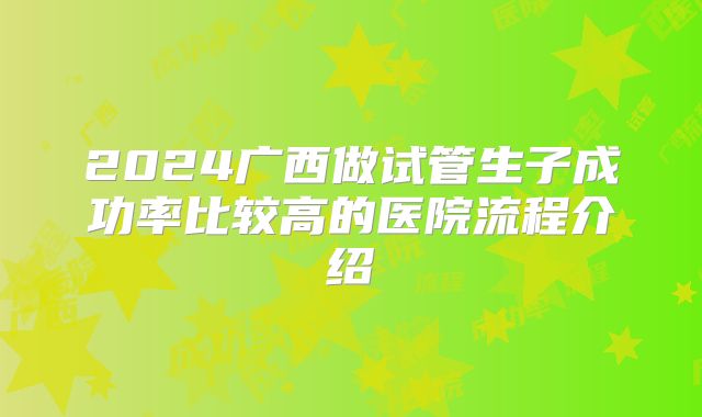 2024广西做试管生子成功率比较高的医院流程介绍