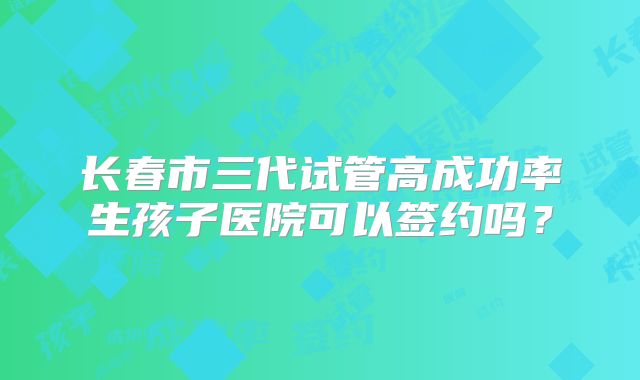 长春市三代试管高成功率生孩子医院可以签约吗？