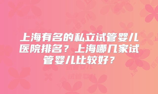 上海有名的私立试管婴儿医院排名？上海哪几家试管婴儿比较好？