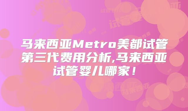 马来西亚Metro美都试管第三代费用分析,马来西亚试管婴儿哪家！