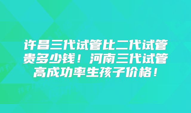 许昌三代试管比二代试管贵多少钱！河南三代试管高成功率生孩子价格！