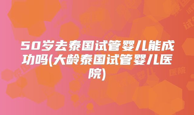50岁去泰国试管婴儿能成功吗(大龄泰国试管婴儿医院)