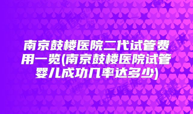 南京鼓楼医院二代试管费用一览(南京鼓楼医院试管婴儿成功几率达多少)