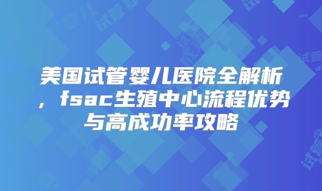 美国试管婴儿医院全解析,fsac生殖中心流程优势与高成功率攻略