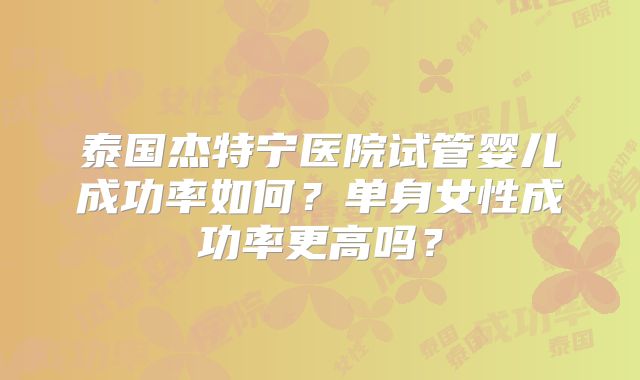 泰国杰特宁医院试管婴儿成功率如何？单身女性成功率更高吗？