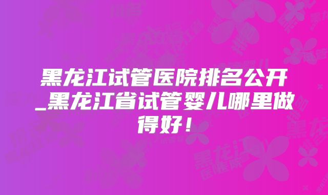 黑龙江试管医院排名公开_黑龙江省试管婴儿哪里做得好！