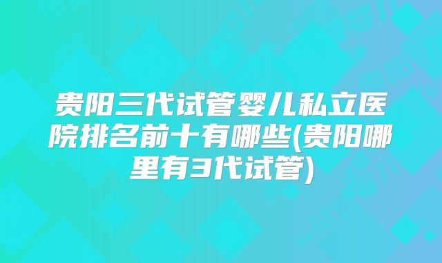 贵阳三代试管婴儿私立医院排名前十有哪些(贵阳哪里有3代试管)