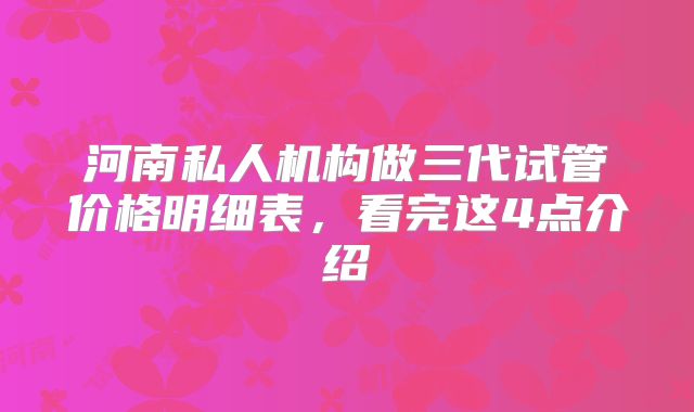 河南私人机构做三代试管价格明细表，看完这4点介绍
