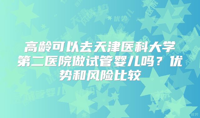 高龄可以去天津医科大学第二医院做试管婴儿吗?优势和风险比较