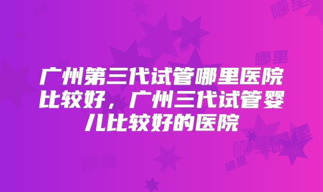 广州第三代试管哪里医院比较好，广州三代试管婴儿比较好的医院