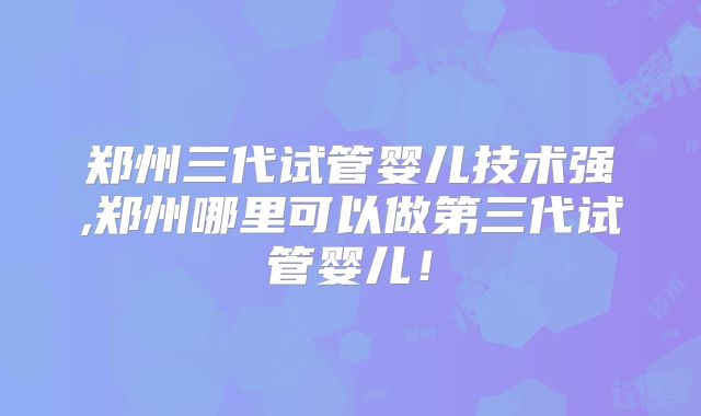 郑州三代试管婴儿技术强,郑州哪里可以做第三代试管婴儿！