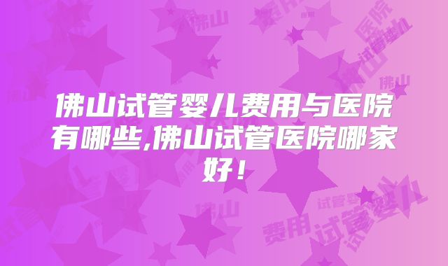 佛山试管婴儿费用与医院有哪些,佛山试管医院哪家好!