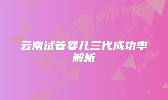 云南试管婴儿三代成功率解析