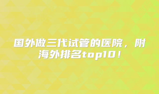 国外做三代试管的医院，附海外排名top10！