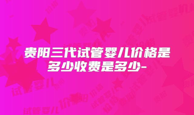 贵阳三代试管婴儿价格是多少收费是多少-