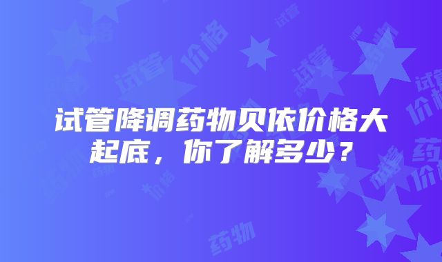 试管降调药物贝依价格大起底，你了解多少？