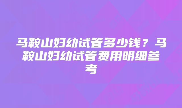 马鞍山妇幼试管多少钱?马鞍山妇幼试管费用明细参考
