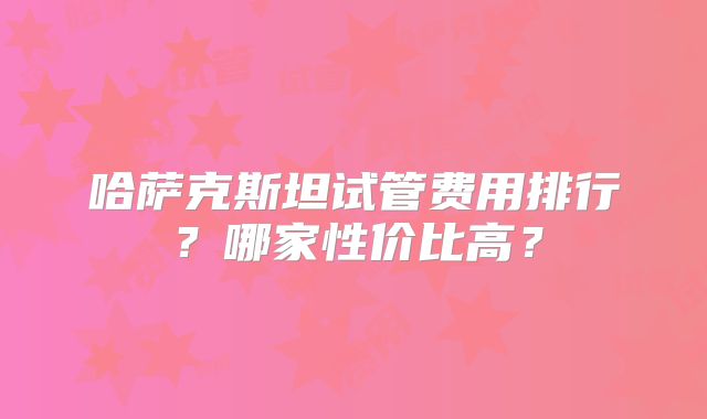 哈萨克斯坦试管费用排行?哪家性价比高?
