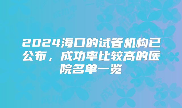 2024海口的试管机构已公布,成功率比较高的医院名单一览