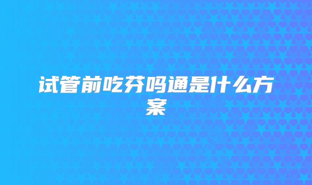 试管前吃芬吗通是什么方案