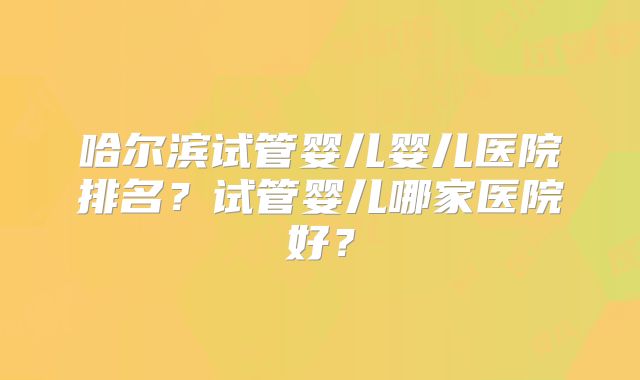哈尔滨试管婴儿婴儿医院排名?试管婴儿哪家医院好?