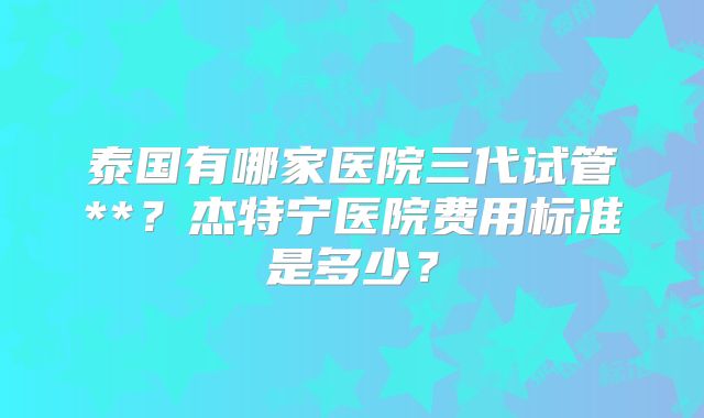 泰国有哪家医院三代试管**？杰特宁医院费用标准是多少？