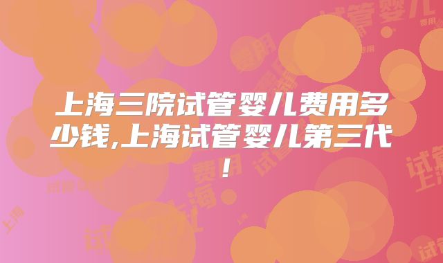 上海三院试管婴儿费用多少钱,上海试管婴儿第三代！