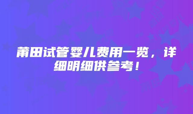 莆田试管婴儿费用一览,详细明细供参考!