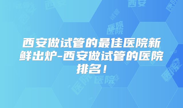 西安做试管的最佳医院新鲜出炉-西安做试管的医院排名！