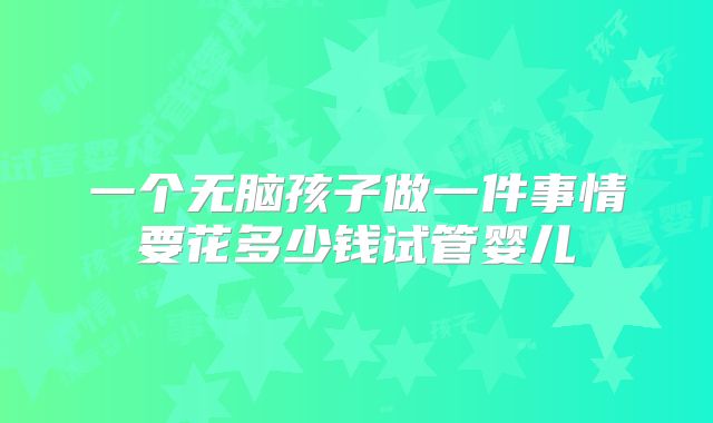 一个无脑孩子做一件事情要花多少钱试管婴儿