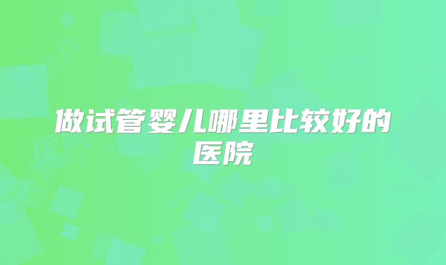 做试管婴儿哪里比较好的医院