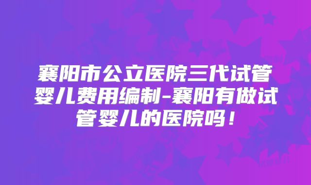 襄阳市公立医院三代试管婴儿费用编制-襄阳有做试管婴儿的医院吗！