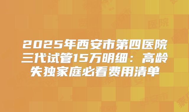 2025年西安市第四医院三代试管15万明细：高龄失独家庭必看费用清单