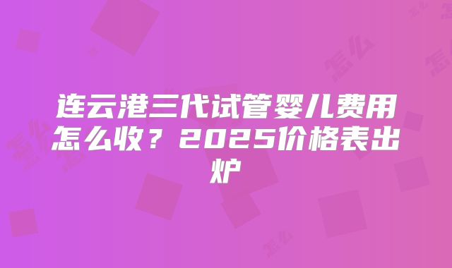 连云港三代试管婴儿费用怎么收？2025价格表出炉