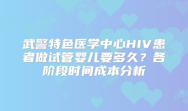武警特色医学中心HIV患者做试管婴儿要多久？各阶段时间成本分析