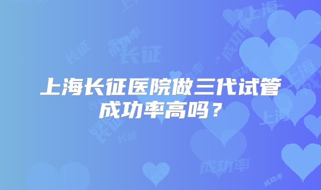 上海长征医院做三代试管成功率高吗？