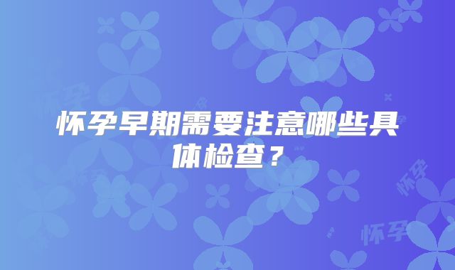 怀孕早期需要注意哪些具体检查？